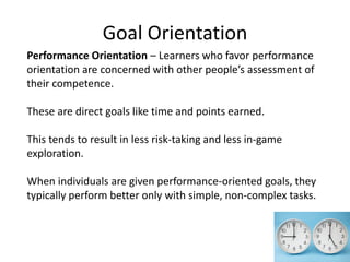 Goal Orientation
Performance Orientation – Learners who favor performance
orientation are concerned with other people’s assessment of
their competence.
These are direct goals like time and points earned.
This tends to result in less risk-taking and less in-game
exploration.
When individuals are given performance-oriented goals, they
typically perform better only with simple, non-complex tasks.
 