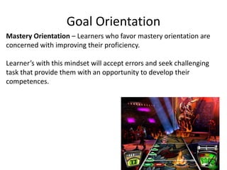 Goal Orientation
Mastery Orientation – Learners who favor mastery orientation are
concerned with improving their proficiency.
Learner’s with this mindset will accept errors and seek challenging
task that provide them with an opportunity to develop their
competences.
 
