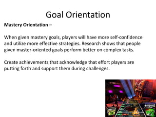 Goal Orientation
Mastery Orientation –
When given mastery goals, players will have more self-confidence
and utilize more effective strategies. Research shows that people
given master-oriented goals perform better on complex tasks.
Create achievements that acknowledge that effort players are
putting forth and support them during challenges.
 