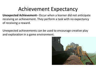 Achievement Expectancy
Unexpected Achievement– Occur when a learner did not anticipate
receiving an achievement. They perform a task with no expectancy
of receiving a reward.
Unexpected achievements can be used to encourage creative play
and exploration in a game environment.
 