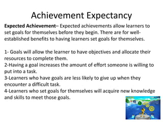 Achievement Expectancy
Expected Achievement– Expected achievements allow learners to
set goals for themselves before they begin. There are for well-
established benefits to having learners set goals for themselves.
1- Goals will allow the learner to have objectives and allocate their
resources to complete them.
2-Having a goal increases the amount of effort someone is willing to
put into a task.
3-Learners who have goals are less likely to give up when they
encounter a difficult task.
4-Learners who set goals for themselves will acquire new knowledge
and skills to meet those goals.
 