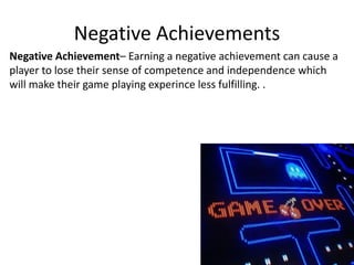 Negative Achievements
Negative Achievement– Earning a negative achievement can cause a
player to lose their sense of competence and independence which
will make their game playing experince less fulfilling. .
 