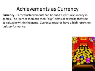 Achievements as Currency
Currency– Earned achievements can be sued as virtual currency in
games. The learner then can then “buy” items or rewards they see
as valuable within the game. Currency rewards have a high return on
task performance.
 