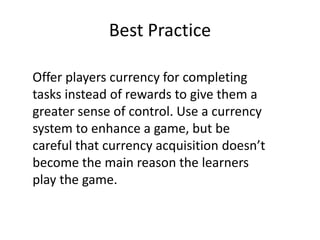 Best Practice
Offer players currency for completing
tasks instead of rewards to give them a
greater sense of control. Use a currency
system to enhance a game, but be
careful that currency acquisition doesn’t
become the main reason the learners
play the game.
 