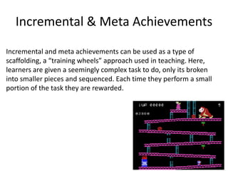 Incremental & Meta Achievements
Incremental and meta achievements can be used as a type of
scaffolding, a “training wheels” approach used in teaching. Here,
learners are given a seemingly complex task to do, only its broken
into smaller pieces and sequenced. Each time they perform a small
portion of the task they are rewarded.
 