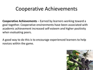 Cooperative Achievements
Cooperative Achievements – Earned by learners working toward a
goal together. Cooperative environments have been associated with
academic achievement increased self-esteem and higher positivity
when evaluating peers.
A good way to do this is to encourage experienced learners to help
novices within the game.
 