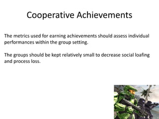 Cooperative Achievements
The metrics used for earning achievements should assess individual
performances within the group setting.
The groups should be kept relatively small to decrease social loafing
and process loss.
 