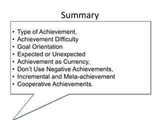 Summary
• Type of Achievement,
• Achievement Difficulty
• Goal Orientation
• Expected or Unexpected
• Achievement as Currency,
• Don’t Use Negative Achievements,
• Incremental and Meta-achievement
• Cooperative Achievements.
 