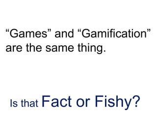 “Games” and “Gamification”
are the same thing.
Is that Fact or Fishy?
 