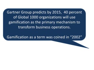 Gartner Group predicts by 2015, 40 percent
of Global 1000 organizations will use
gamification as the primary mechanism to
transform business operations.
Gamification as a term was coined in “2002”
 