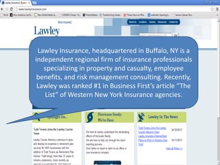Lawley Insurance, headquartered in Buffalo, NY is a
independent regional firm of insurance professionals
specializing in property and casualty, employee
benefits, and risk management consulting. Recently,
Lawley was ranked #1 in Business First’s article “The
List” of Western New York Insurance agencies.
 