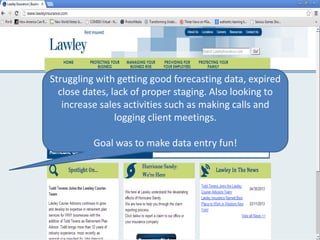 Struggling with getting good forecasting data, expired
close dates, lack of proper staging. Also looking to
increase sales activities such as making calls and
logging client meetings.
Goal was to make data entry fun!
 