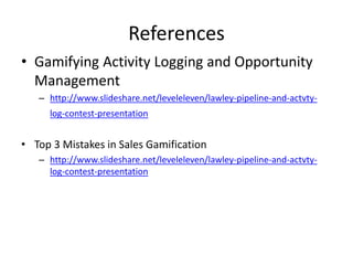 References
• Gamifying Activity Logging and Opportunity
Management
– http://www.slideshare.net/leveleleven/lawley-pipeline-and-actvty-
log-contest-presentation
• Top 3 Mistakes in Sales Gamification
– http://www.slideshare.net/leveleleven/lawley-pipeline-and-actvty-
log-contest-presentation
 
