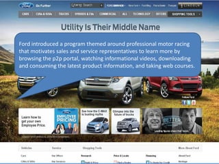 Ford introduced a program themed around professional motor racing
that motivates sales and service representatives to learn more by
browsing the p2p portal, watching informational videos, downloading
and consuming the latest product information, and taking web courses.
 