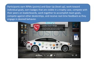 Participants earn RPMs (points) and Gear Up (level up), work toward
individual goals, earn badges that are visible in a trophy case, compete with
their peers on leaderboards, work together to accomplish team goals,
compete against other dealerships, and receive real-time feedback as they
engage in desired behavior.
 