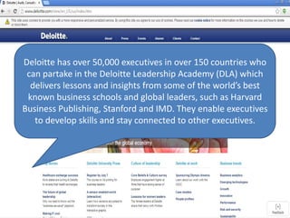 Deloitte has over 50,000 executives in over 150 countries who
can partake in the Deloitte Leadership Academy (DLA) which
delivers lessons and insights from some of the world’s best
known business schools and global leaders, such as Harvard
Business Publishing, Stanford and IMD. They enable executives
to develop skills and stay connected to other executives.
 
