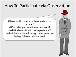 Observe the process, take notes for
debrief.
-What design techniques are used?
-What elements add to experience?
-What instructional design principles are
being followed or broken?
How To Participate via Observation
 
