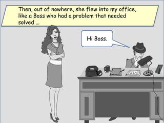 Then, out of nowhere, she flew into my office,
like a Boss who had a problem that needed
solved …
Hi Boss.
 