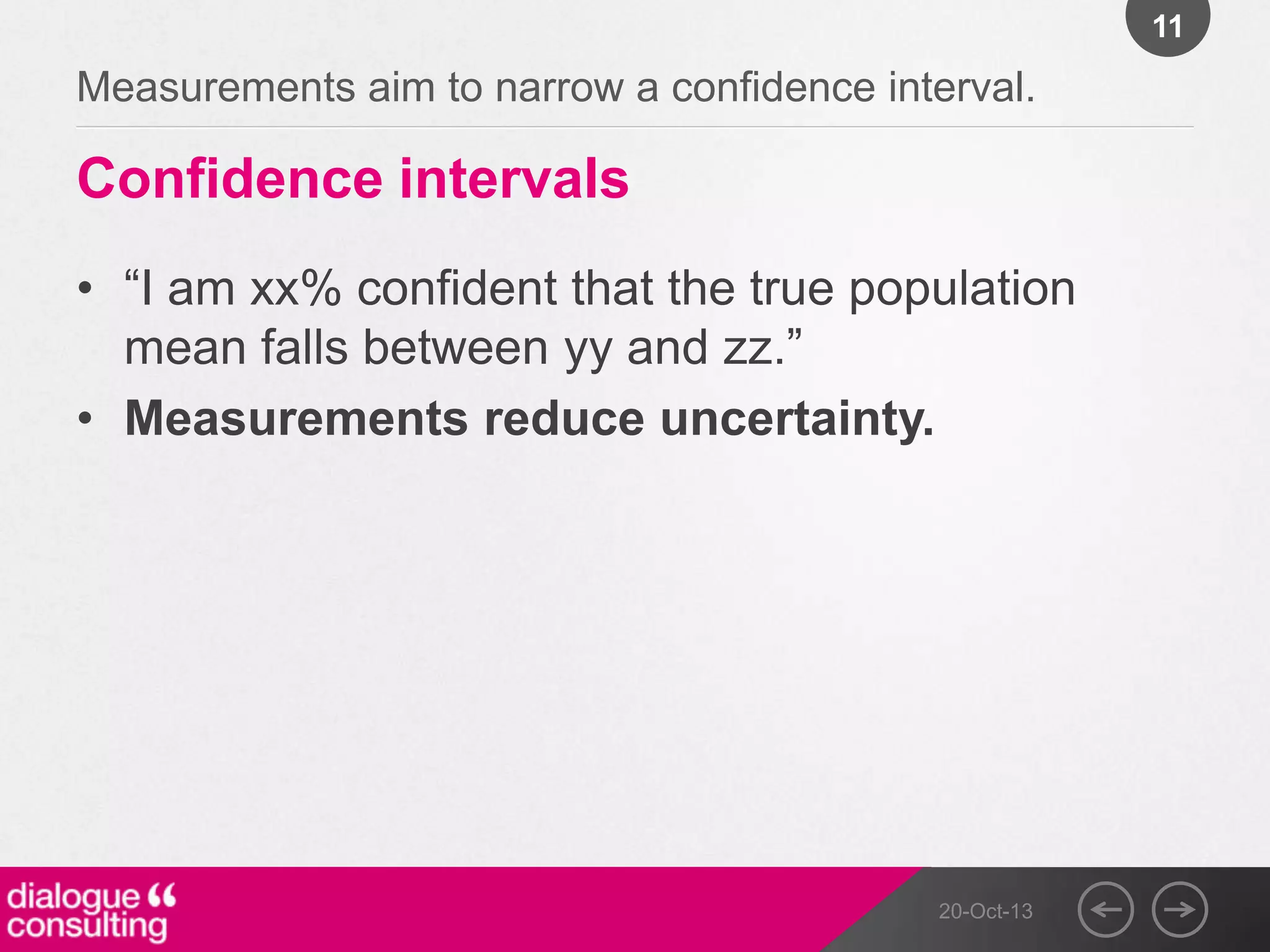 11

Measurements aim to narrow a confidence interval.

Confidence intervals
• “I am xx% confident that the true population
mean falls between yy and zz.”
• Measurements reduce uncertainty.

20-Oct-13

 