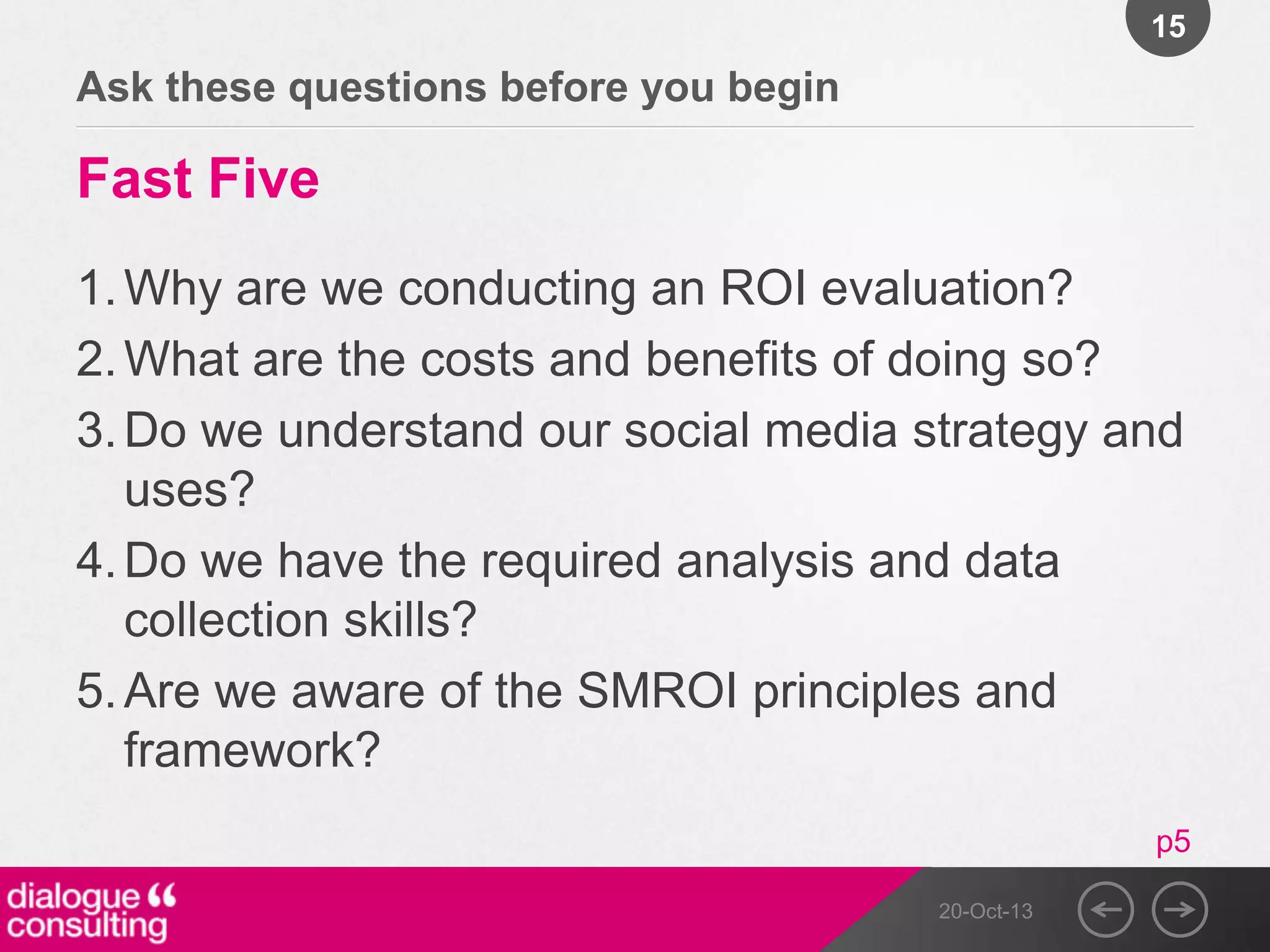 15

Ask these questions before you begin

Fast Five
1. Why are we conducting an ROI evaluation?
2. What are the costs and benefits of doing so?
3. Do we understand our social media strategy and
uses?
4. Do we have the required analysis and data
collection skills?
5. Are we aware of the SMROI principles and
framework?
p5
20-Oct-13

 