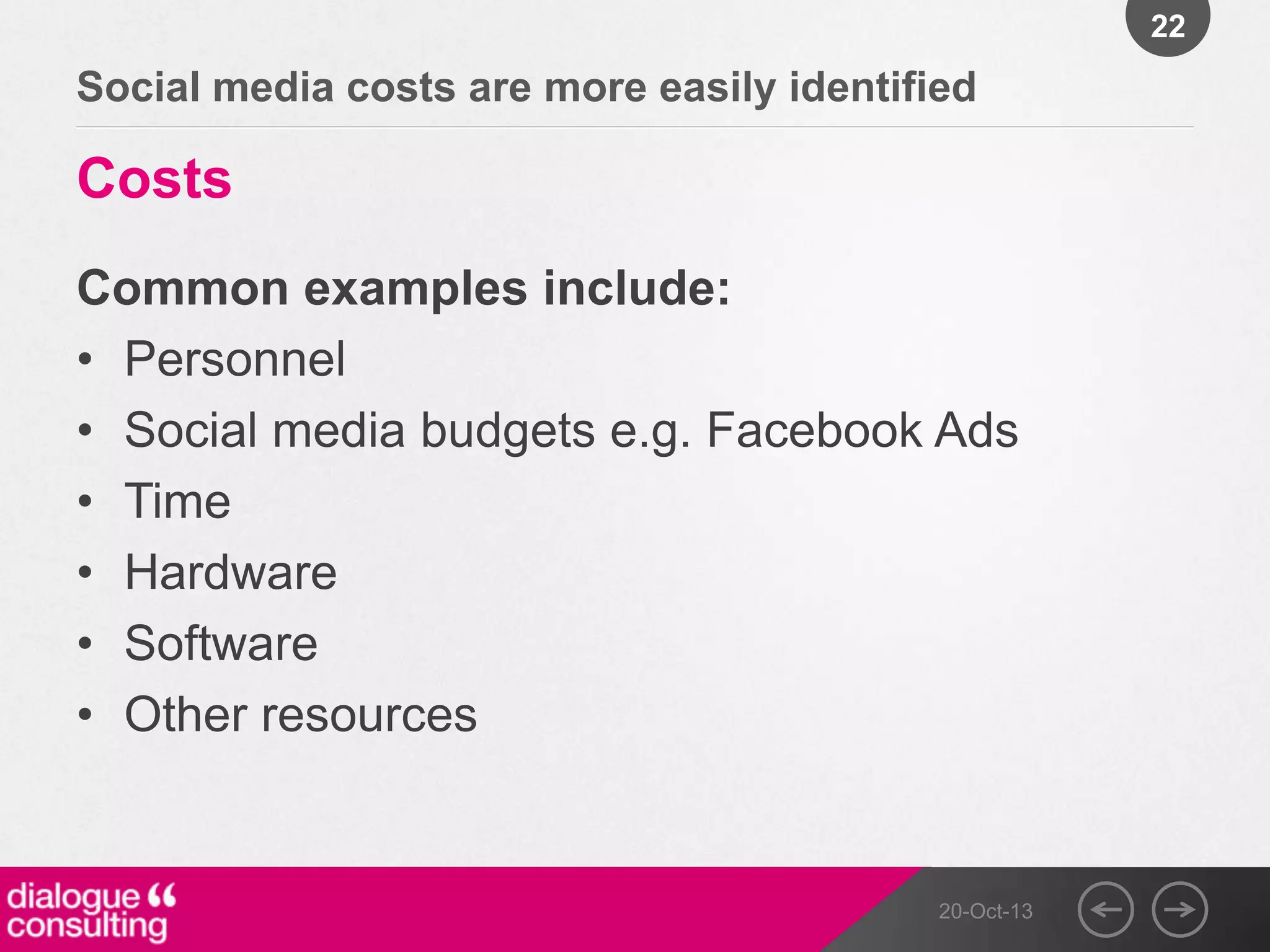 22

Social media costs are more easily identified

Costs
Common examples include:
• Personnel
• Social media budgets e.g. Facebook Ads
• Time
• Hardware
• Software
• Other resources

20-Oct-13

 