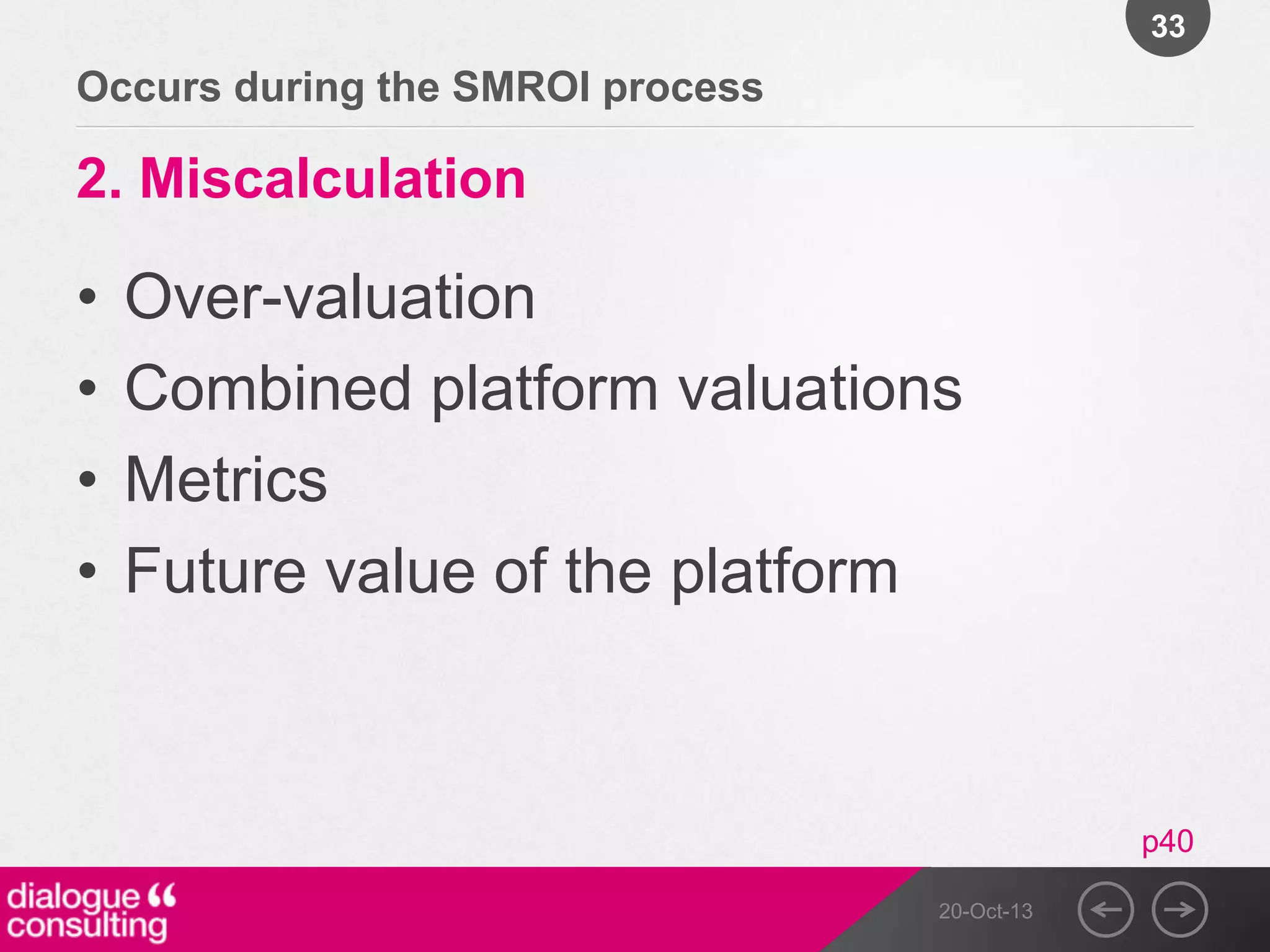 33

Occurs during the SMROI process

2. Miscalculation

•
•
•
•

Over-valuation
Combined platform valuations
Metrics
Future value of the platform

p40
20-Oct-13

 