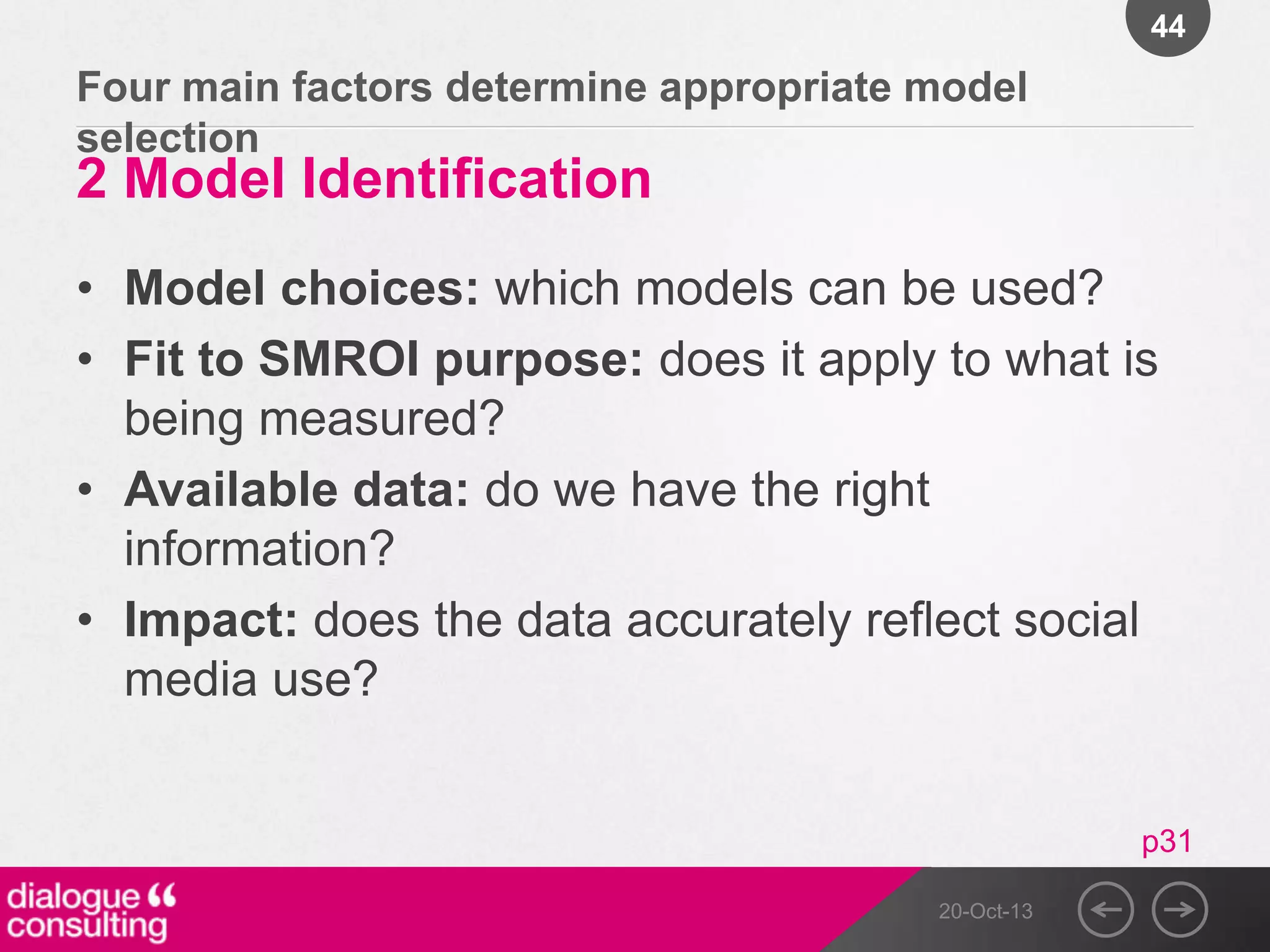 44

Four main factors determine appropriate model
selection

2 Model Identification

• Model choices: which models can be used?
• Fit to SMROI purpose: does it apply to what is
being measured?
• Available data: do we have the right
information?
• Impact: does the data accurately reflect social
media use?

p31
20-Oct-13

 