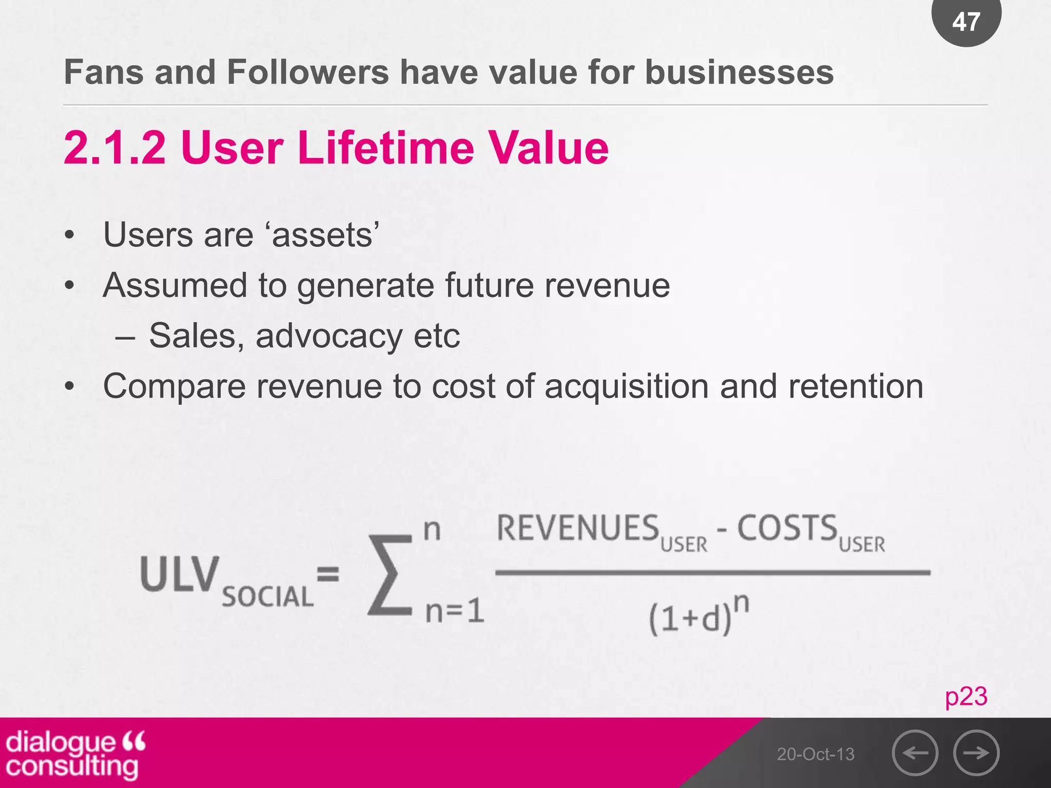 47

Fans and Followers have value for businesses

2.1.2 User Lifetime Value
• Users are „assets‟
• Assumed to generate future revenue
– Sales, advocacy etc
• Compare revenue to cost of acquisition and retention

p23
20-Oct-13

 