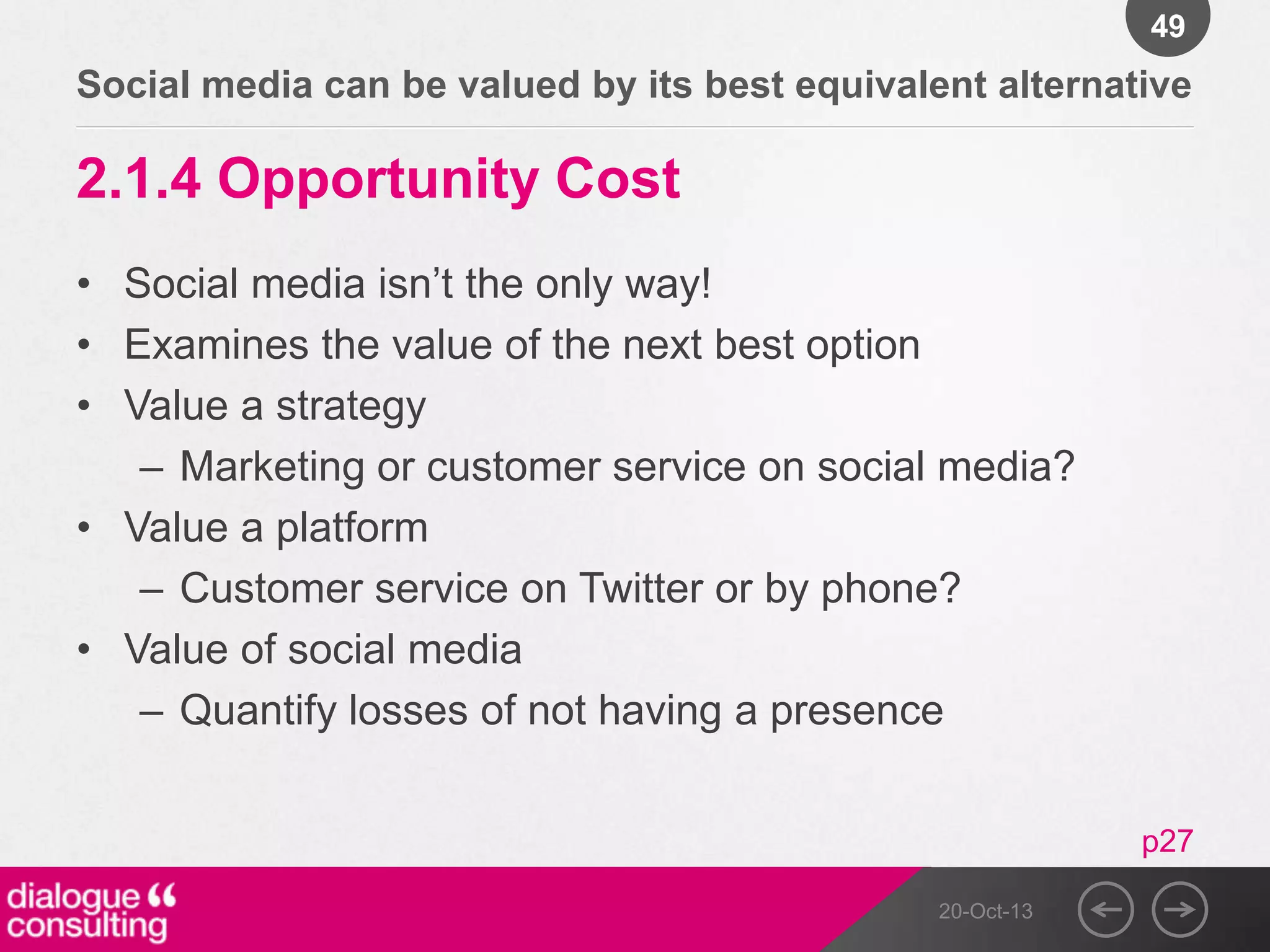 49

Social media can be valued by its best equivalent alternative

2.1.4 Opportunity Cost
• Social media isn‟t the only way!
• Examines the value of the next best option
• Value a strategy
– Marketing or customer service on social media?
• Value a platform
– Customer service on Twitter or by phone?
• Value of social media
– Quantify losses of not having a presence
p27
20-Oct-13

 
