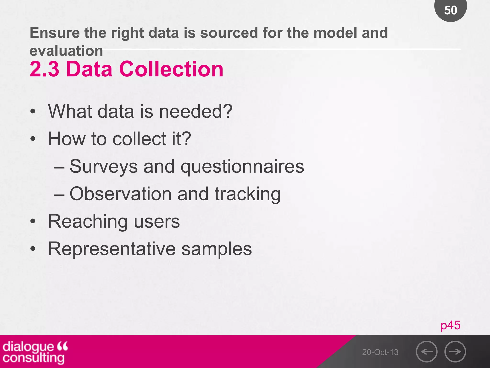 50

Ensure the right data is sourced for the model and
evaluation

2.3 Data Collection
• What data is needed?
• How to collect it?
– Surveys and questionnaires
– Observation and tracking
• Reaching users
• Representative samples

p45
20-Oct-13

 