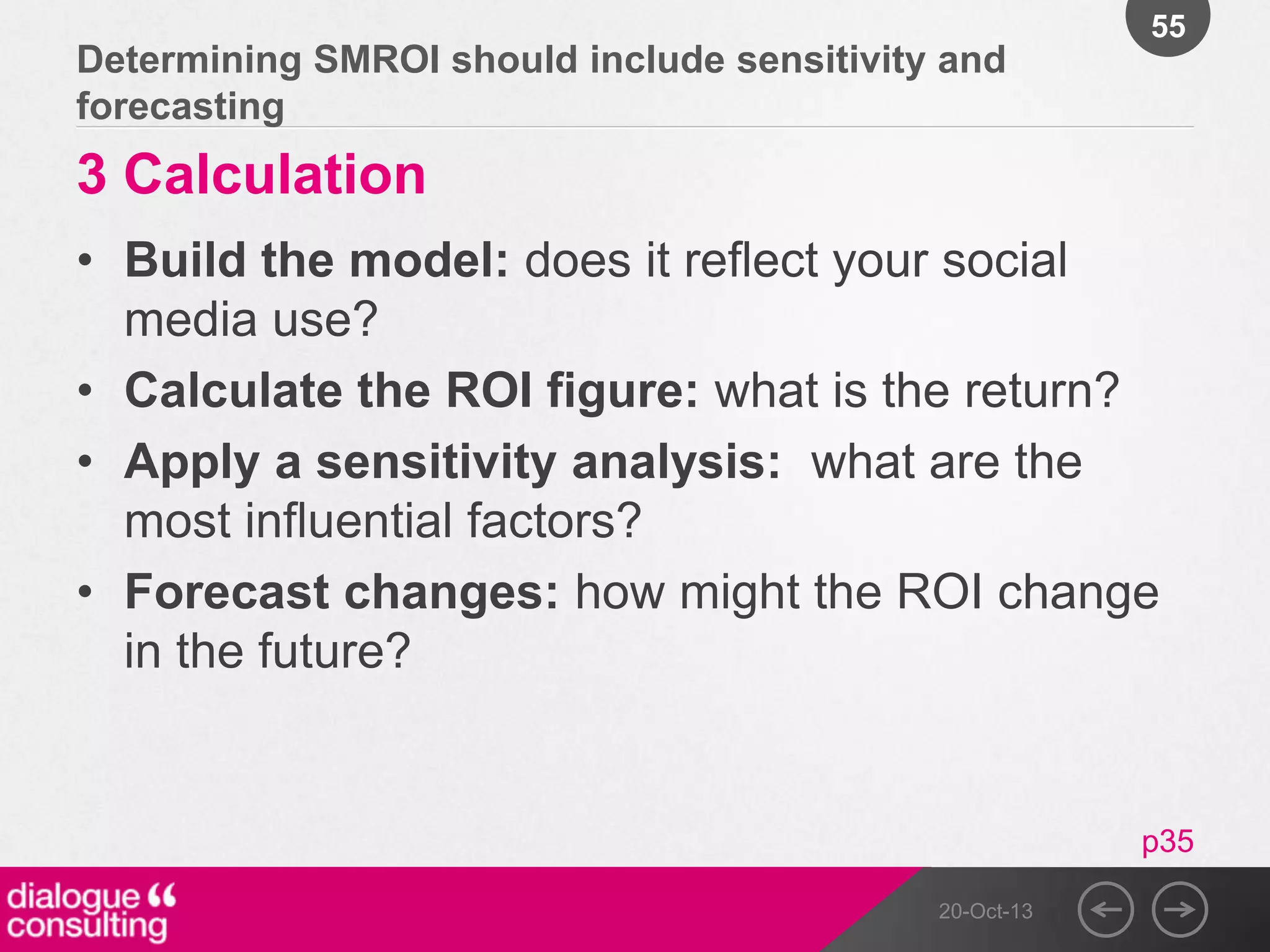 55

Determining SMROI should include sensitivity and
forecasting

3 Calculation
• Build the model: does it reflect your social
media use?
• Calculate the ROI figure: what is the return?
• Apply a sensitivity analysis: what are the
most influential factors?
• Forecast changes: how might the ROI change
in the future?

p35
20-Oct-13

 