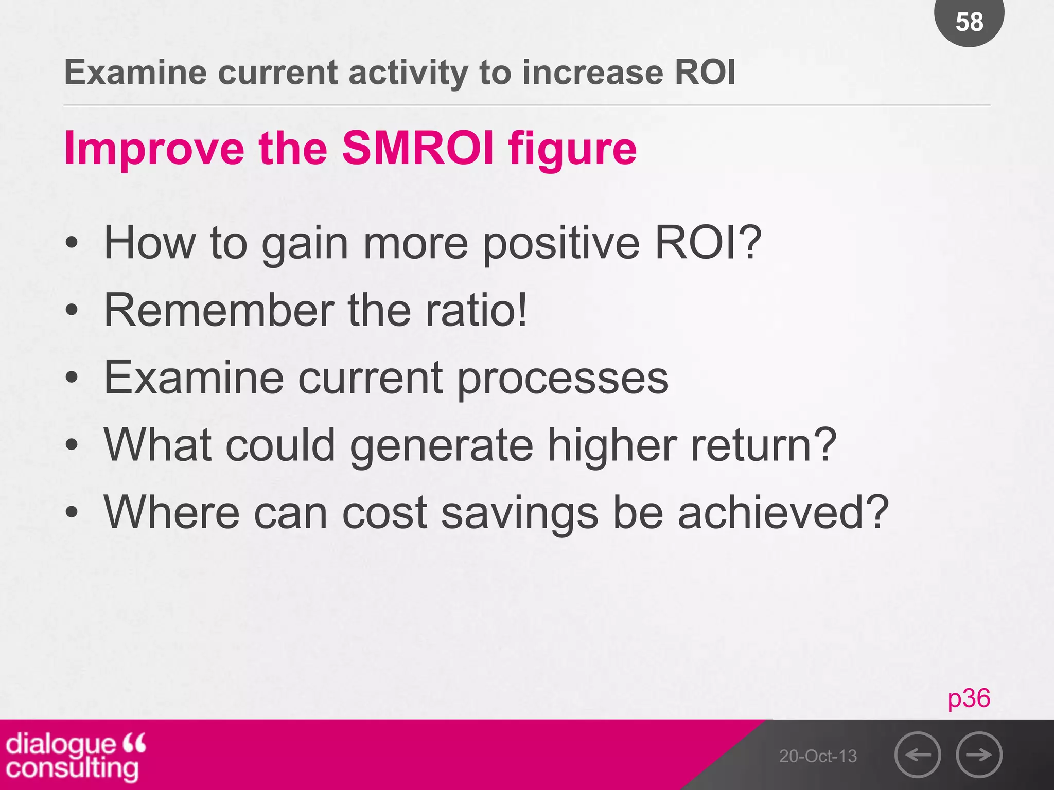 58

Examine current activity to increase ROI

Improve the SMROI figure
•
•
•
•
•

How to gain more positive ROI?
Remember the ratio!
Examine current processes
What could generate higher return?
Where can cost savings be achieved?

p36
20-Oct-13

 