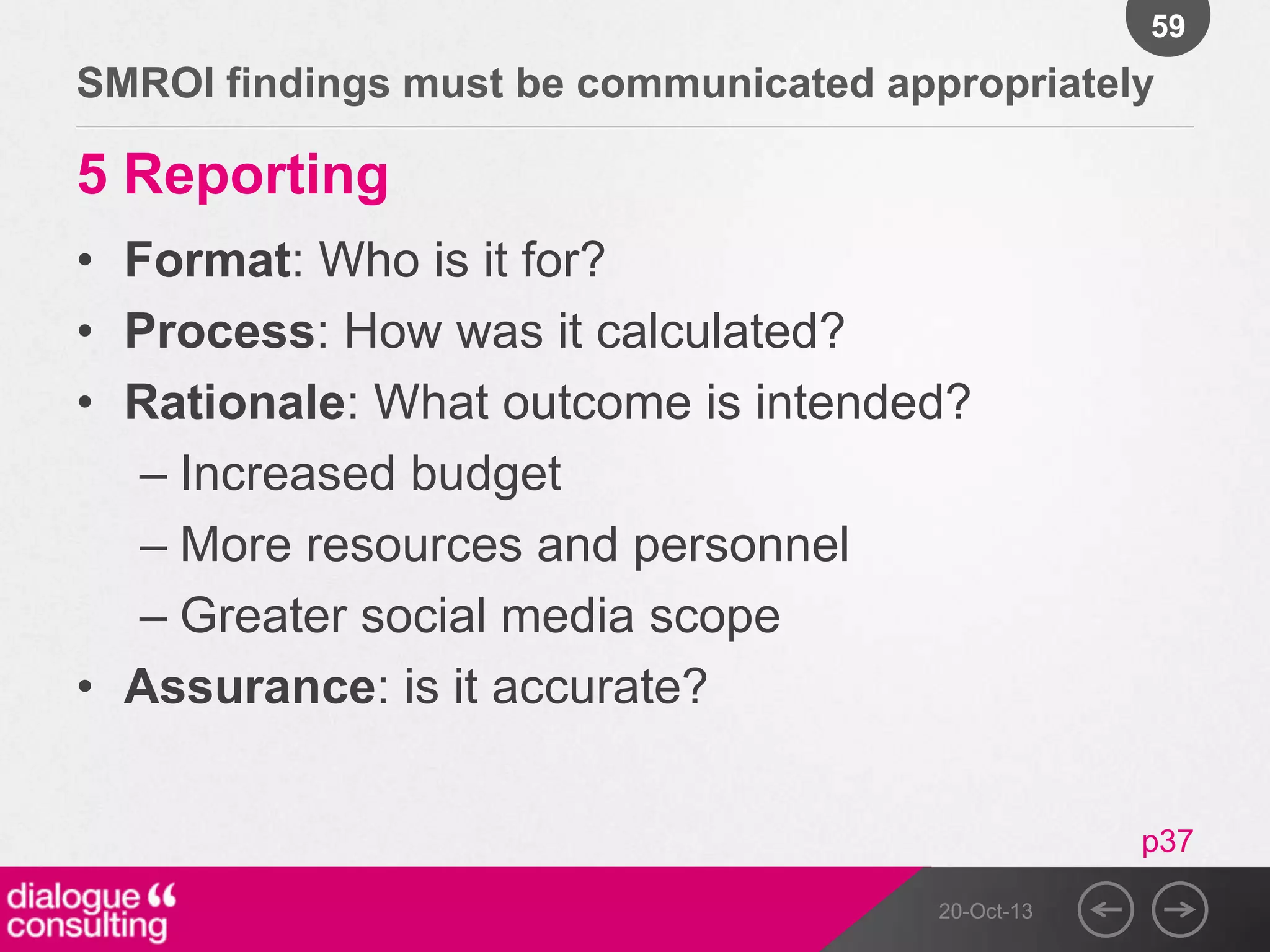 59

SMROI findings must be communicated appropriately

5 Reporting
• Format: Who is it for?
• Process: How was it calculated?
• Rationale: What outcome is intended?
– Increased budget
– More resources and personnel
– Greater social media scope
• Assurance: is it accurate?
p37
20-Oct-13

 