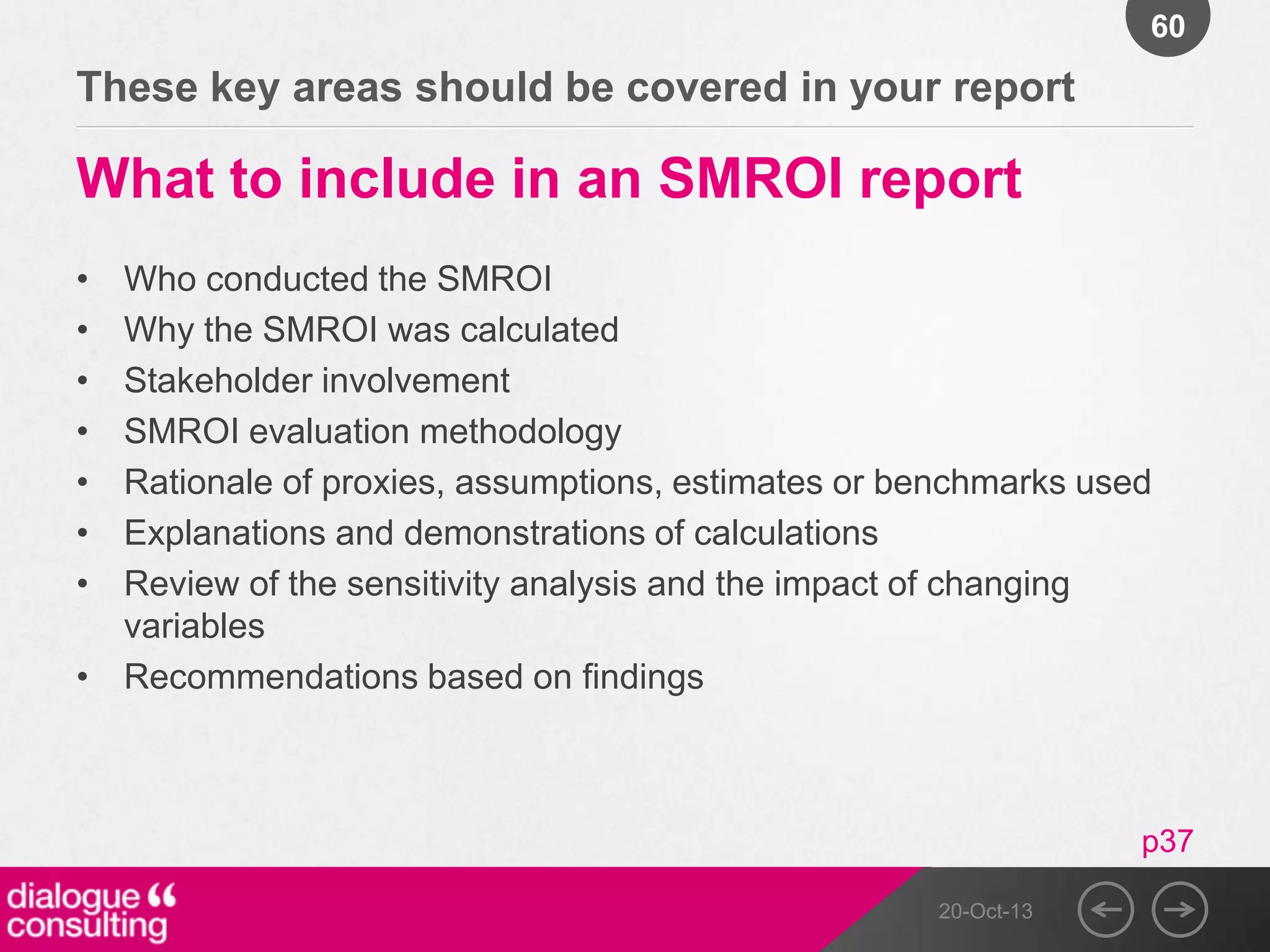 60

These key areas should be covered in your report

What to include in an SMROI report
•
•
•
•
•
•
•

Who conducted the SMROI
Why the SMROI was calculated
Stakeholder involvement
SMROI evaluation methodology
Rationale of proxies, assumptions, estimates or benchmarks used
Explanations and demonstrations of calculations
Review of the sensitivity analysis and the impact of changing
variables
• Recommendations based on findings

p37
20-Oct-13

 