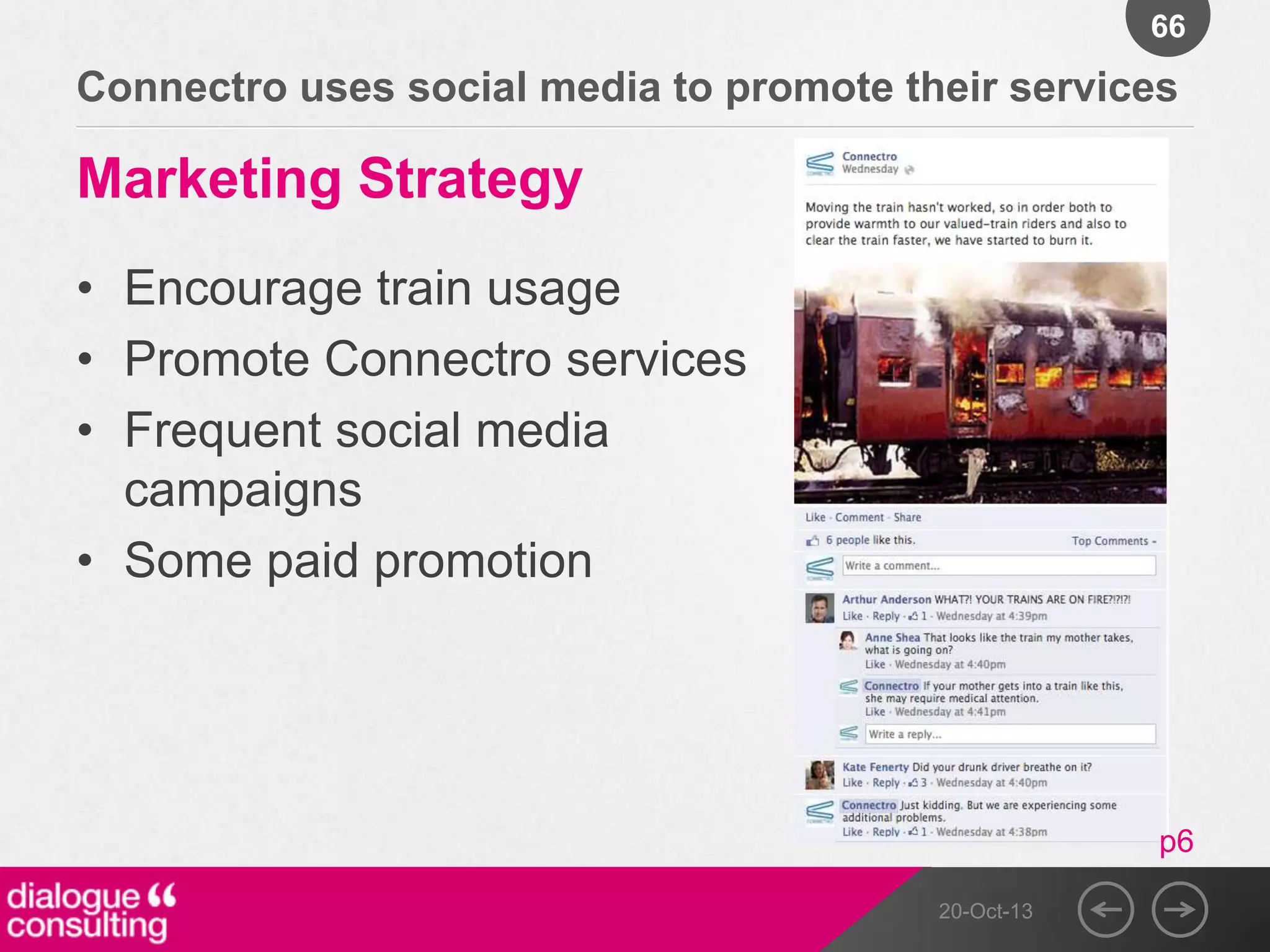 66

Connectro uses social media to promote their services

Marketing Strategy
• Encourage train usage
• Promote Connectro services
• Frequent social media
campaigns
• Some paid promotion

p6
20-Oct-13

 