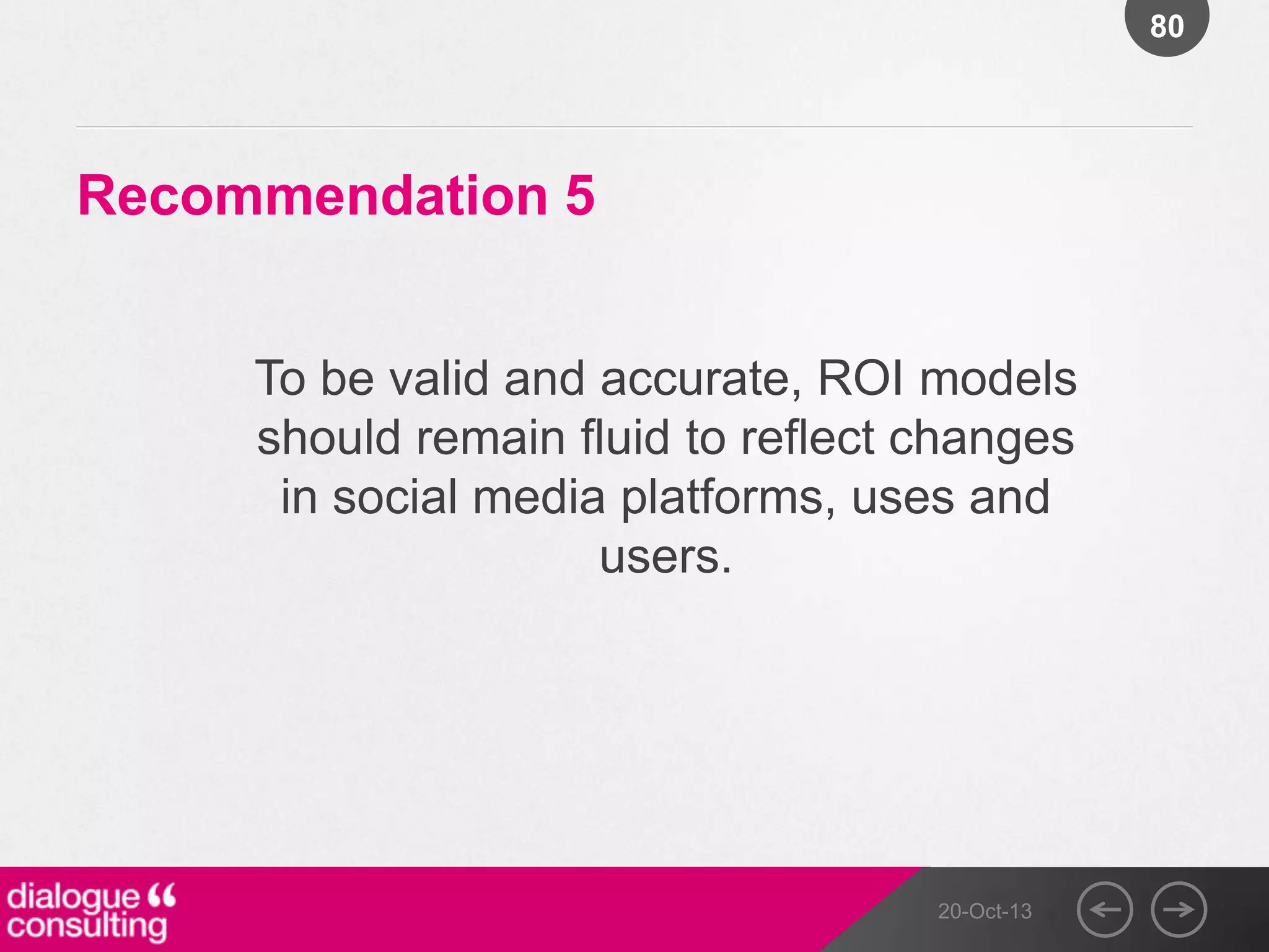 80

Recommendation 5
To be valid and accurate, ROI models
should remain fluid to reflect changes
in social media platforms, uses and
users.

20-Oct-13

 