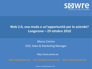 © Sowre Consulting España, 2010
Web 2.0, una moda o un’opportunità per le aziende?
Longarone – 29 ottobre 2010
Marco Cimino
CEO, Sales & Marketing Manager
http://www.sowre.es
http://marcocimino.com http://facebook.com/mcimino http://twitter.com/mcimino
 