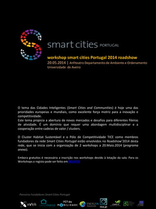 O tema das Cidades Inteligentes (Smart Cities and Communities) é hoje uma das
prioridades europeias e mundiais, como excelente força motriz para a inovação e
competitividade.
Este tema propicia a abertura de novos mercados e desafios para diferentes fileiras
de atividade. É um domínio que requer uma abordagem multidisciplinar e a
cooperação entre cadeias de valor / clusters.
O Cluster Habitat Sustentável e o Pólo de Competitividade TICE como membros
fundadores da rede Smart Cities Portugal estão envolvidos no Roadshow’2014 desta
rede, que se inicia com a organização de 2 workshops a 20.Maio.2014 (programa
anexo).
Embora gratuitos é necessária a inscrição nos workshops devido à lotação da sala. Para os
Workshops o registo pode ser feito em REGISTO
workshop smart cities Portugal 2014 roadshow
20.05.2014 | Anfiteatro Departamento de Ambiente e Ordenamento
Universidade de Aveiro
Parceiros Fundadores Smart Cities Portugal
 