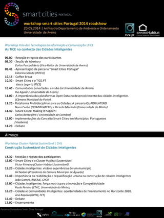 Workshop Polo das Tecnologias da Informação e Comunicação |TICE
As TICE no contexto das Cidades Inteligentes
09.00 - Receção e registo dos participantes
09.30 - Sessão de Abertura
Carlos Pascoal Neto (Vice-Reitor da Universidade de Aveiro)
09.45 - Apresentação da parceria “Smart Cities Portugal”
Catarina Selada (INTELI)
10.15 - Coffee Break
10.30 - Smart Cities e o TICE.PT
Vasco Lagarto (TICE)
10.40 - Comunidades conectadas a visão da Universidade de Aveiro
Rui Aguiar (Universidade de Aveiro)
11.00 - A importância das plataformas Open Data no desenvolvimento das cidades inteligentes
(Câmara Municipal do Porto)
11.20 - Plataforma Multidisciplinar para as Cidades: A parceria QUADRILATERO
Nuno Cunha (QUADRILATERO) e Ricardo Machado (Universidade do Minho)
11.40 - Future Cities: Making it happen!
Carlos Bento (IPN / Universidade de Coimbra)
12.00 - Implementações do Conceito Smart Cities em Municípios Portugueses
(Visabeira)
12.20 - Debate
Workshop Cluster Habitat Sustentável | CHS
Construção Sustentável de Cidades Inteligentes
14.30 - Receção e registo dos participantes
15.00 – Smart Cities e o Cluster Habitat Sustentável
Victor Ferreira (Cluster Habitat Sustentável)
15.20 – Cidades inteligentes: visão e experiências de um município
Gil Nadais (Presidente da Câmara Municipal de Águeda)
15.40 – Importância da reabilitação e requalificação urbana na construção de cidades inteligentes
João Gomes (ANFAJE, CPCI)
16.00 – Cidades Inteligentes: força motriz para a Inovação e Competitividade
Paulo Pereira (CTAC, Universidade do Minho)
16.20 – Cidades e Comunidades Inteligentes: oportunidades de financiamento no Horizonte 2020.
Ana Raposo (GPPQ, FCT)
16.40 – Debate
17.00 – Encerramento
Parceiros Fundadores Smart Cities Portugal
workshop smart cities Portugal 2014 roadshow
20.05.2014 | Anfiteatro Departamento de Ambiente e Ordenamento
Universidade de Aveiro
Almoço
 