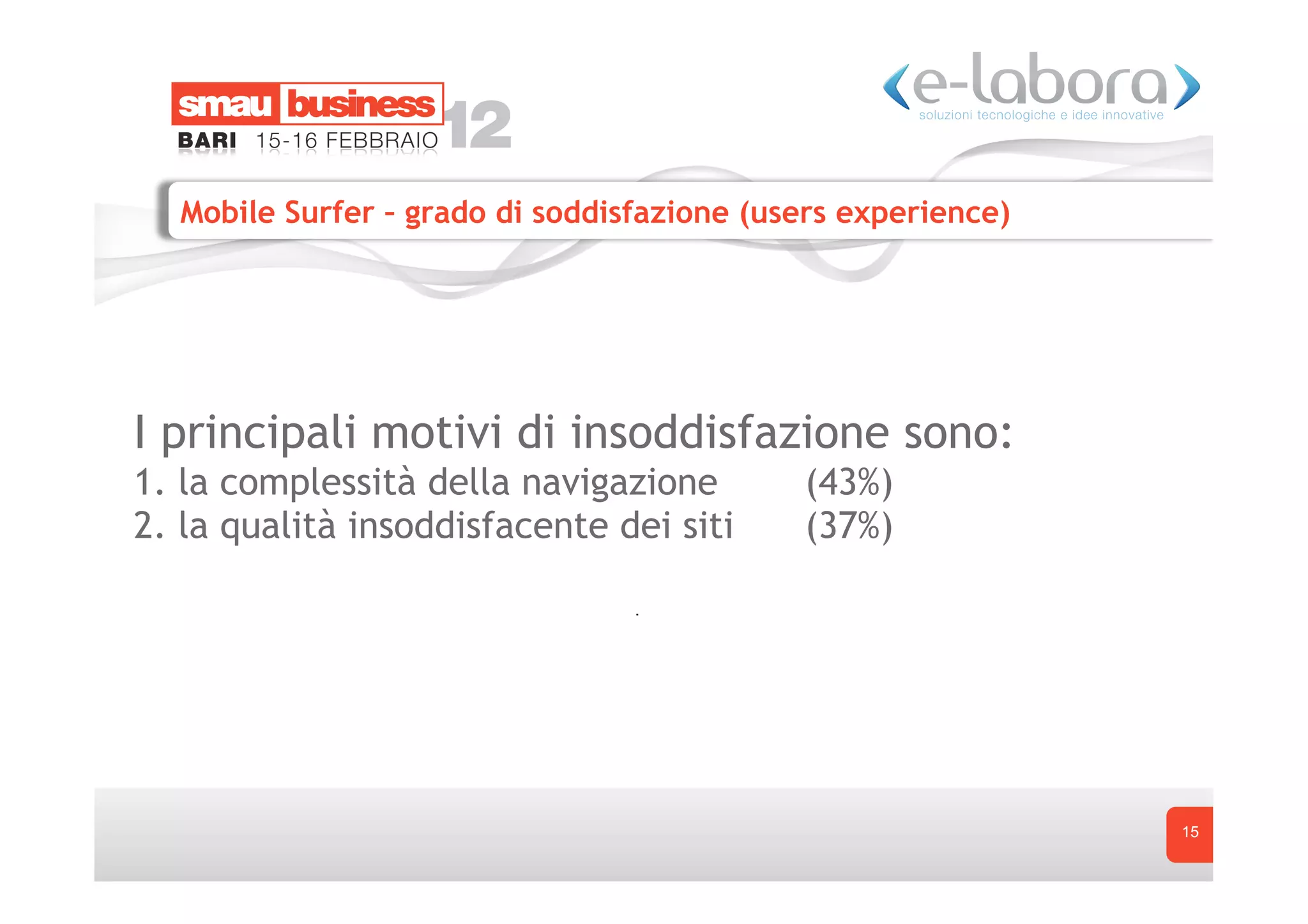 Mobile Surfer – grado di soddisfazione (users experience)




I principali motivi di insoddisfazione sono:
1. la complessità della navigazione         (43%)
2. la qualità insoddisfacente dei siti      (37%)




                                                              15
 