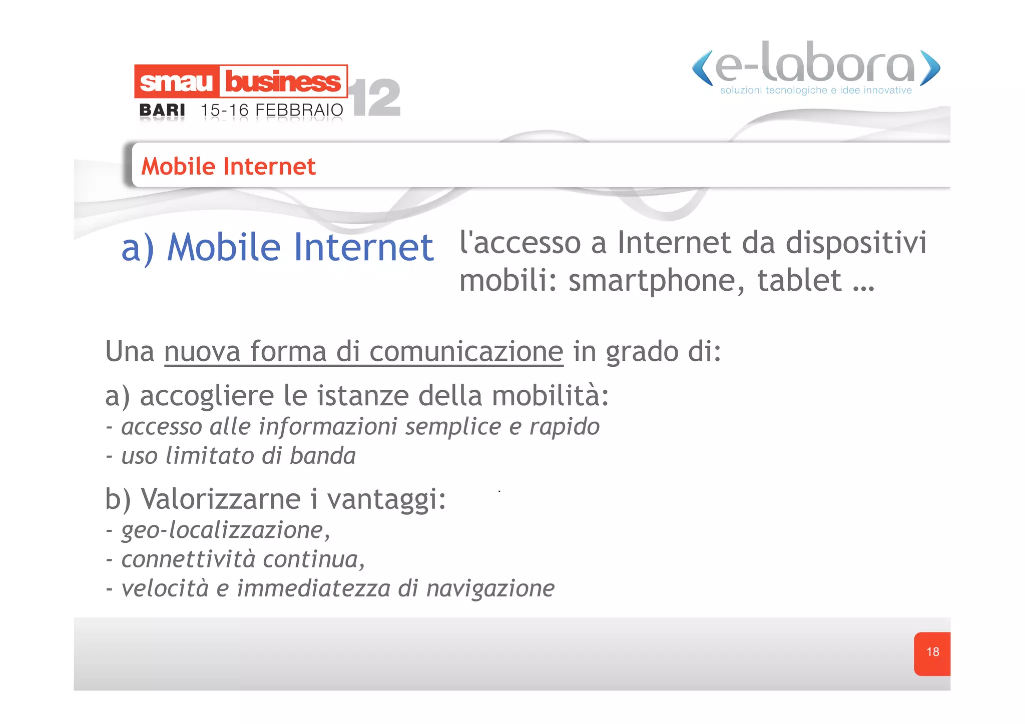 Mobile Internet


 a) Mobile Internet l'accesso a Internet da dispositivi
                                mobili: smartphone, tablet …

Una nuova forma di comunicazione in grado di: 
a) accogliere le istanze della mobilità:
- accesso alle informazioni semplice e rapido
- uso limitato di banda
b) Valorizzarne i vantaggi:
- geo-localizzazione,
- connettività continua,
-  velocità e immediatezza di navigazione

                                                               18
 
