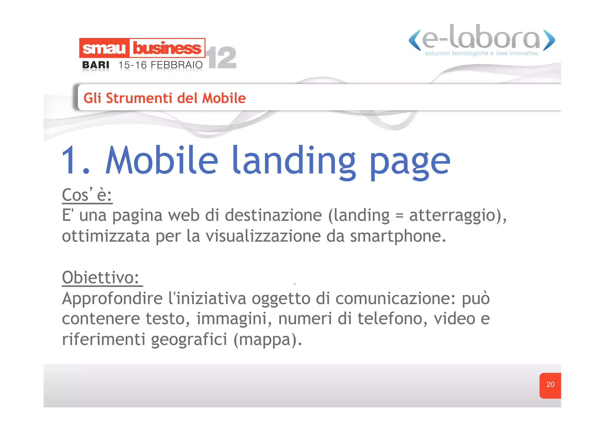 Gli Strumenti del Mobile



1. Mobile landing page
Cos è:
E' una pagina web di destinazione (landing = atterraggio),
ottimizzata per la visualizzazione da smartphone.

Obiettivo:
Approfondire l'iniziativa oggetto di comunicazione: può
contenere testo, immagini, numeri di telefono, video e
riferimenti geografici (mappa).

                                                             20
 