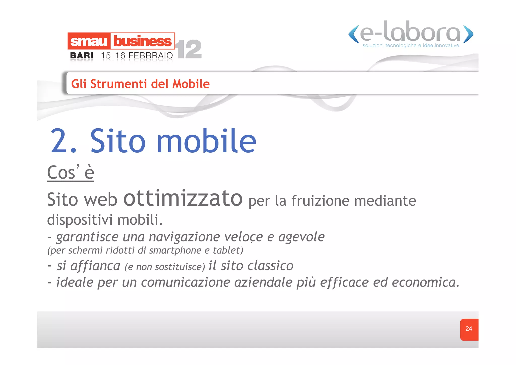 Gli Strumenti del Mobile




2. Sito mobile
Cos è
Sito web         ottimizzato per la fruizione mediante
dispositivi mobili.
- garantisce una navigazione veloce e agevole
(per schermi ridotti di smartphone e tablet)
- si affianca (e non sostituisce) il sito classico
- ideale per un comunicazione aziendale più efficace ed economica.


                                                                     24
 
