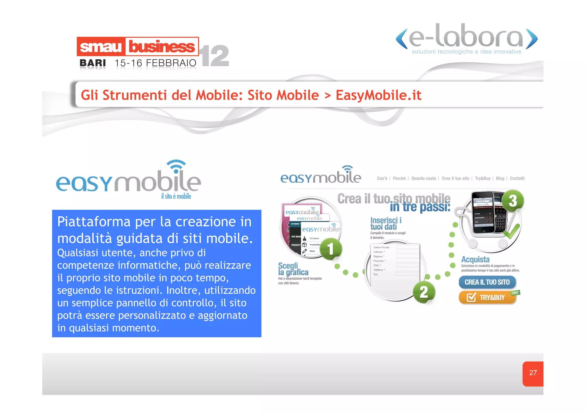 Gli Strumenti del Mobile: Sito Mobile > EasyMobile.it




Piattaforma per la creazione in
modalità guidata di siti mobile.
Qualsiasi utente, anche privo di
competenze informatiche, può realizzare
il proprio sito mobile in poco tempo,
seguendo le istruzioni. Inoltre, utilizzando
un semplice pannello di controllo, il sito
potrà essere personalizzato e aggiornato
in qualsiasi momento.



                                                             27
 