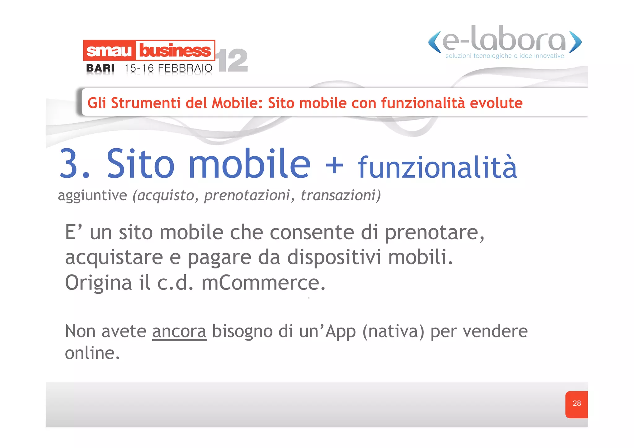 Gli Strumenti del Mobile: Sito mobile con funzionalità evolute



3. Sito mobile +                            funzionalità
aggiuntive (acquisto, prenotazioni, transazioni)

 E’ un sito mobile che consente di prenotare,
 acquistare e pagare da dispositivi mobili.
 Origina il c.d. mCommerce.

 Non avete ancora bisogno di un’App (nativa) per vendere
 online.

                                                                     28
 