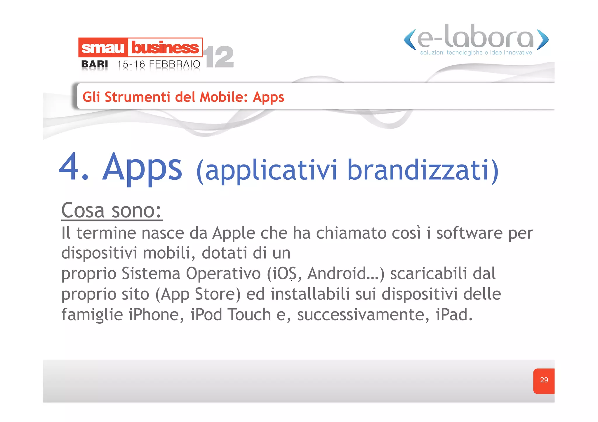 Gli Strumenti del Mobile: Apps




4. Apps           (applicativi brandizzati)
Cosa sono:
Il termine nasce da Apple che ha chiamato così i software per
dispositivi mobili, dotati di un
proprio Sistema Operativo (iOS, Android…) scaricabili dal
proprio sito (App Store) ed installabili sui dispositivi delle
famiglie iPhone, iPod Touch e, successivamente, iPad.


                                                                 29
 