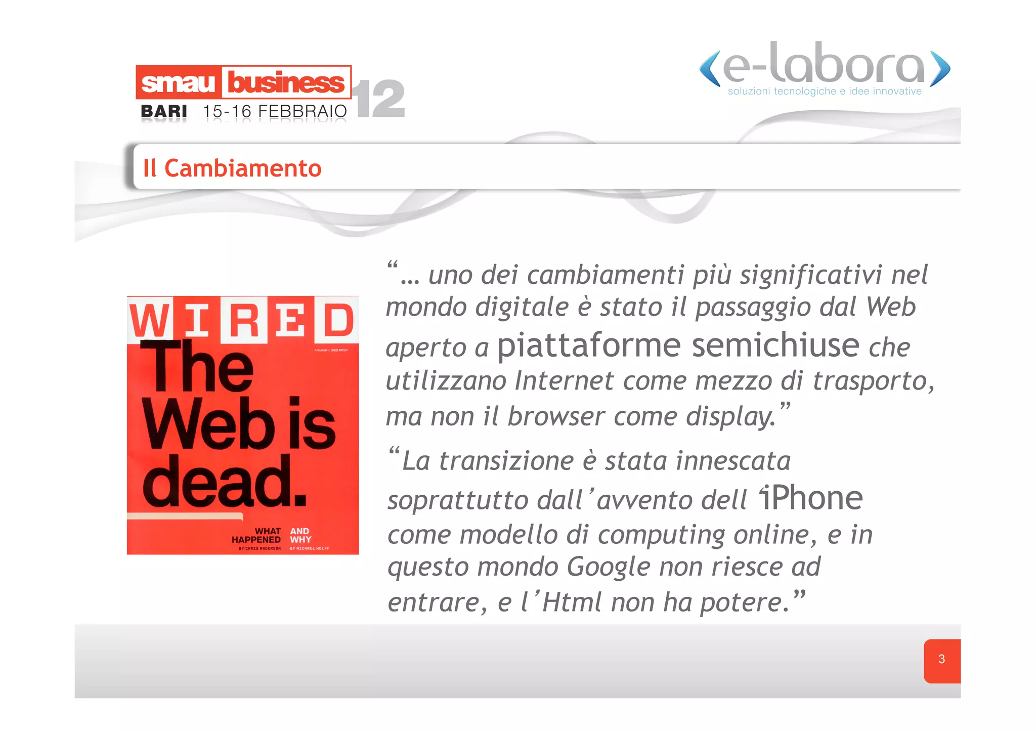 Il Cambiamento



                  … uno dei cambiamenti più significativi nel
                 mondo digitale è stato il passaggio dal Web
                 aperto a piattaforme semichiuse che
                 utilizzano Internet come mezzo di trasporto,
                 ma non il browser come display.
                  La transizione è stata innescata
                 soprattutto dall avvento dell iPhone
                 come modello di computing online, e in
                 questo mondo Google non riesce ad
                 entrare, e l Html non ha potere.”
                                                                3
 