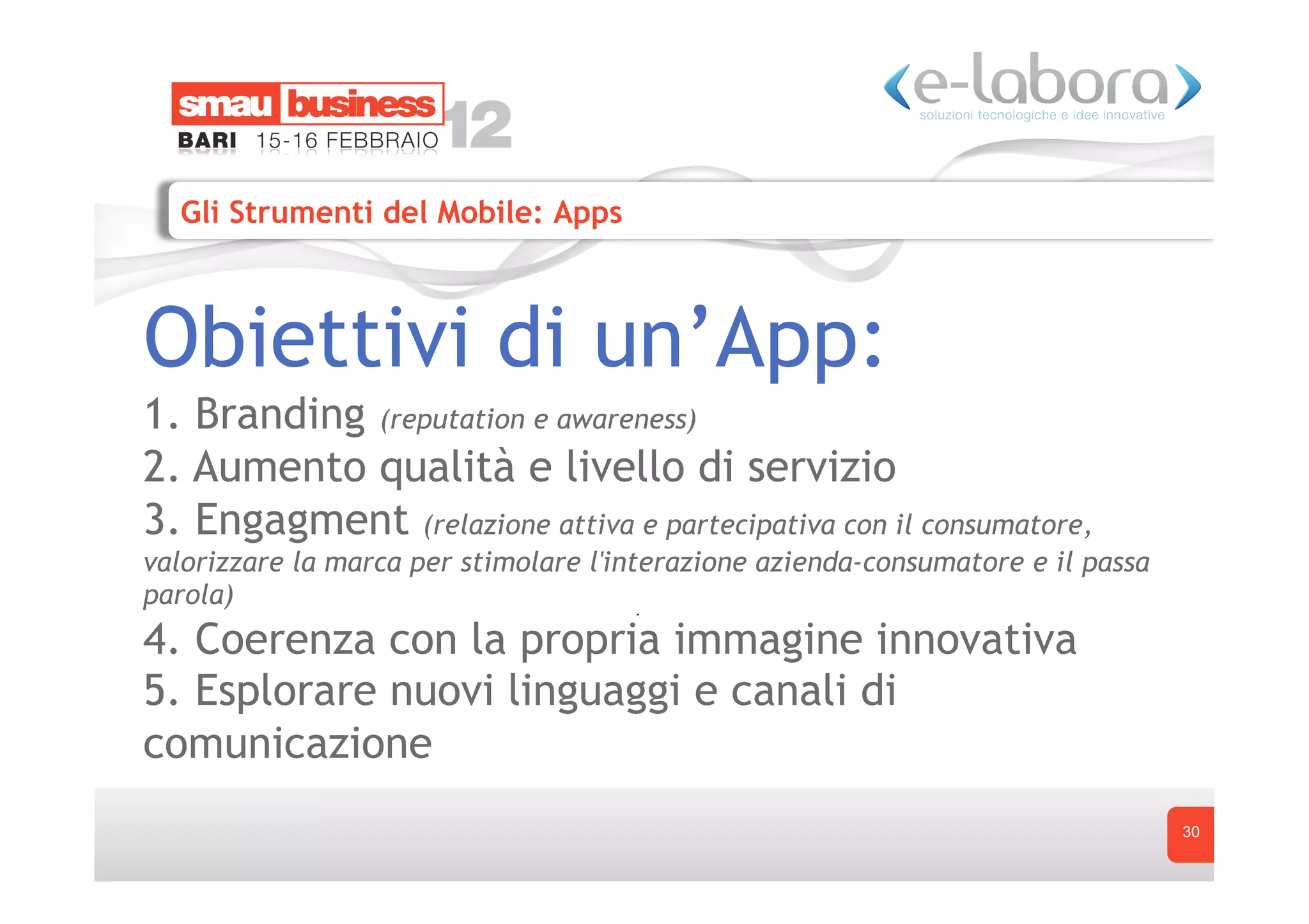 Gli Strumenti del Mobile: Apps



Obiettivi di un’App:
1. Branding (reputation e awareness)
2. Aumento qualità e livello di servizio
3. Engagment (relazione attiva e partecipativa con il consumatore,
valorizzare la marca per stimolare l'interazione azienda-consumatore e il passa
parola)
4. Coerenza con la propria immagine innovativa
5. Esplorare nuovi linguaggi e canali di
comunicazione
                                                                                  30
 