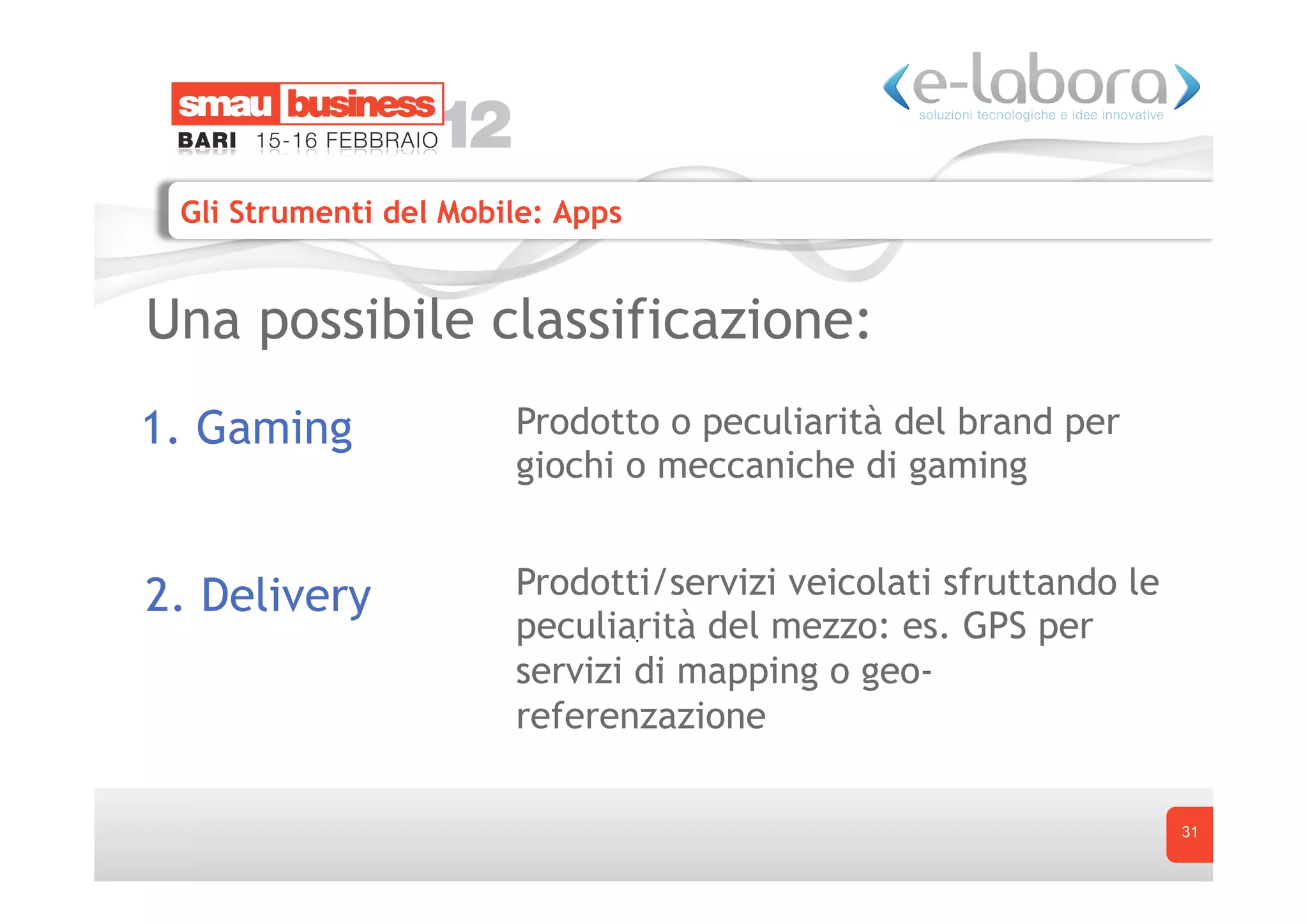 Gli Strumenti del Mobile: Apps


Una possibile classificazione:
1. Gaming              Prodotto o peculiarità del brand per
                       giochi o meccaniche di gaming


2. Delivery            Prodotti/servizi veicolati sfruttando le
                       peculiarità del mezzo: es. GPS per
                       servizi di mapping o geo-
                       referenzazione

                                                                  31
 