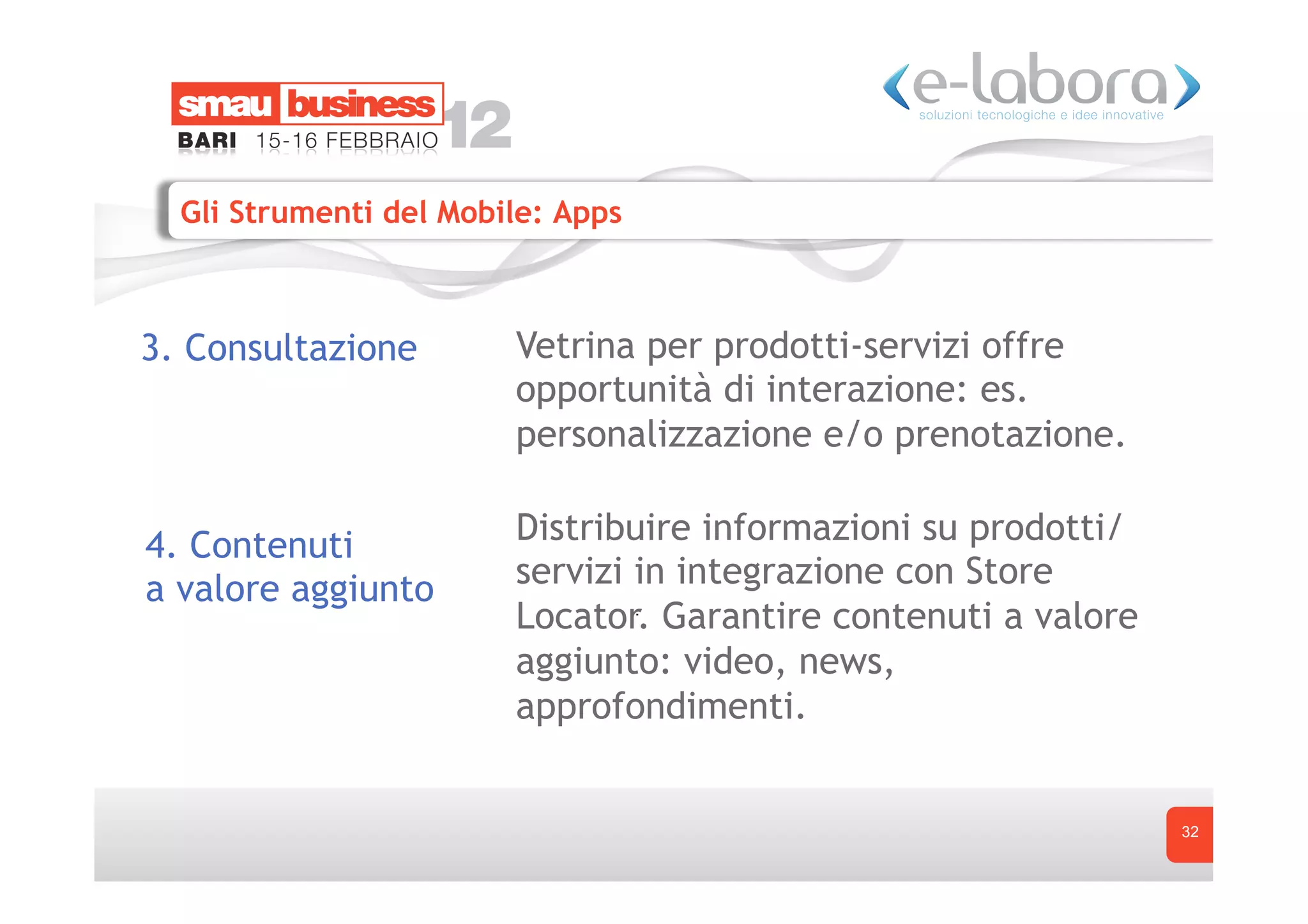 Gli Strumenti del Mobile: Apps



3. Consultazione        Vetrina per prodotti-servizi offre
                        opportunità di interazione: es.
                        personalizzazione e/o prenotazione.

4. Contenuti            Distribuire informazioni su prodotti/
a valore aggiunto       servizi in integrazione con Store
                        Locator. Garantire contenuti a valore
                        aggiunto: video, news,
                        approfondimenti.


                                                                32
 